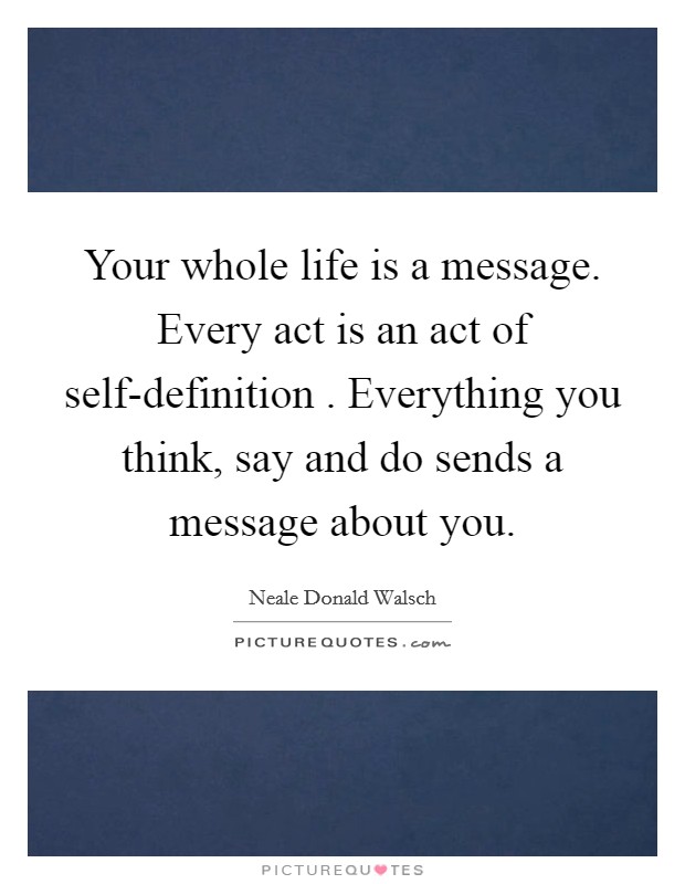 Your whole life is a message. Every act is an act of self-definition . Everything you think, say and do sends a message about you. Picture Quote #1