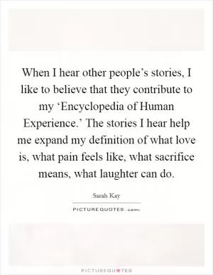 When I hear other people’s stories, I like to believe that they contribute to my ‘Encyclopedia of Human Experience.’ The stories I hear help me expand my definition of what love is, what pain feels like, what sacrifice means, what laughter can do Picture Quote #1
