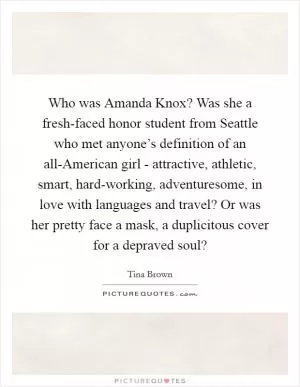 Who was Amanda Knox? Was she a fresh-faced honor student from Seattle who met anyone’s definition of an all-American girl - attractive, athletic, smart, hard-working, adventuresome, in love with languages and travel? Or was her pretty face a mask, a duplicitous cover for a depraved soul? Picture Quote #1