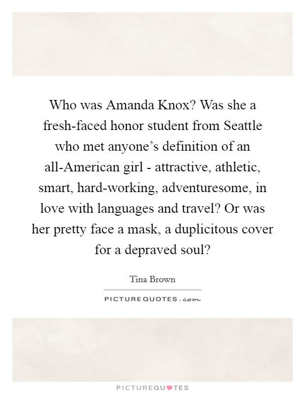 Who was Amanda Knox? Was she a fresh-faced honor student from Seattle who met anyone's definition of an all-American girl - attractive, athletic, smart, hard-working, adventuresome, in love with languages and travel? Or was her pretty face a mask, a duplicitous cover for a depraved soul? Picture Quote #1
