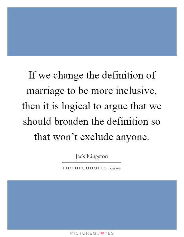 If we change the definition of marriage to be more inclusive, then it is logical to argue that we should broaden the definition so that won't exclude anyone. Picture Quote #1