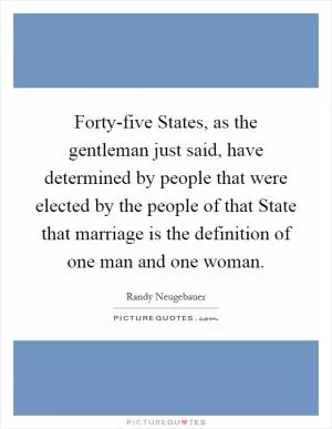 Forty-five States, as the gentleman just said, have determined by people that were elected by the people of that State that marriage is the definition of one man and one woman Picture Quote #1