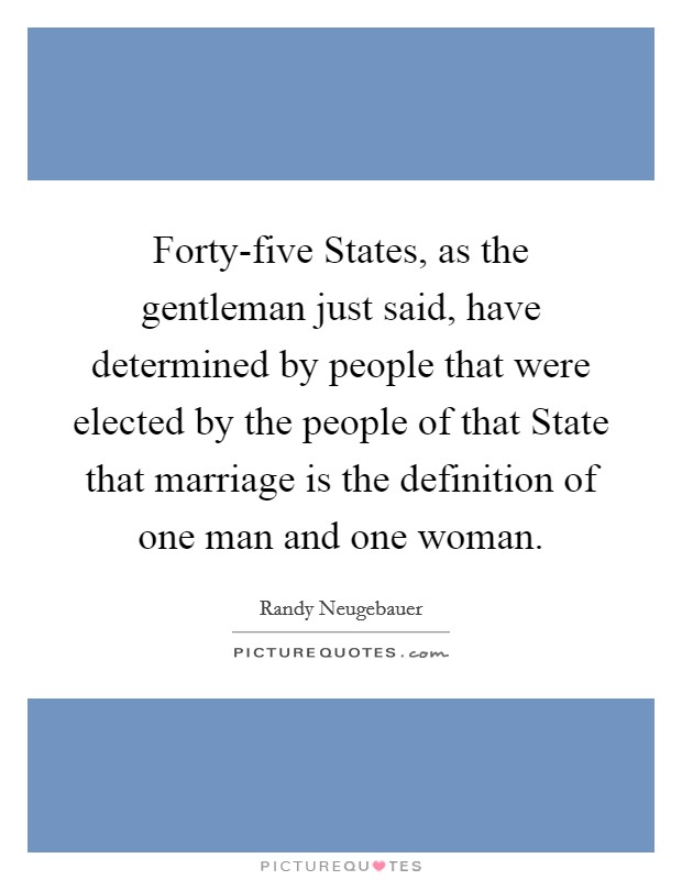 Forty-five States, as the gentleman just said, have determined by people that were elected by the people of that State that marriage is the definition of one man and one woman. Picture Quote #1