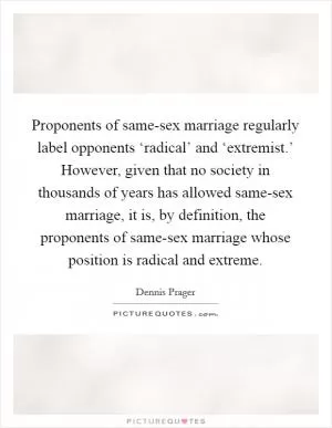 Proponents of same-sex marriage regularly label opponents ‘radical’ and ‘extremist.’ However, given that no society in thousands of years has allowed same-sex marriage, it is, by definition, the proponents of same-sex marriage whose position is radical and extreme Picture Quote #1