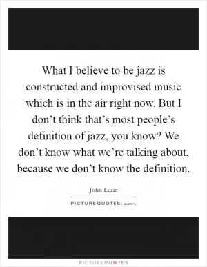 What I believe to be jazz is constructed and improvised music which is in the air right now. But I don’t think that’s most people’s definition of jazz, you know? We don’t know what we’re talking about, because we don’t know the definition Picture Quote #1