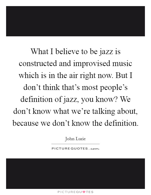 What I believe to be jazz is constructed and improvised music which is in the air right now. But I don't think that's most people's definition of jazz, you know? We don't know what we're talking about, because we don't know the definition. Picture Quote #1