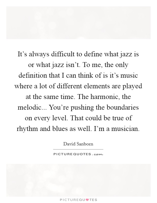 It's always difficult to define what jazz is or what jazz isn't. To me, the only definition that I can think of is it's music where a lot of different elements are played at the same time. The harmonic, the melodic... You're pushing the boundaries on every level. That could be true of rhythm and blues as well. I'm a musician. Picture Quote #1