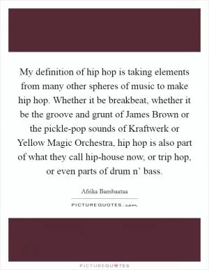 My definition of hip hop is taking elements from many other spheres of music to make hip hop. Whether it be breakbeat, whether it be the groove and grunt of James Brown or the pickle-pop sounds of Kraftwerk or Yellow Magic Orchestra, hip hop is also part of what they call hip-house now, or trip hop, or even parts of drum n’ bass Picture Quote #1