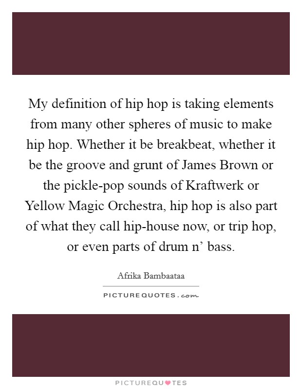 My definition of hip hop is taking elements from many other spheres of music to make hip hop. Whether it be breakbeat, whether it be the groove and grunt of James Brown or the pickle-pop sounds of Kraftwerk or Yellow Magic Orchestra, hip hop is also part of what they call hip-house now, or trip hop, or even parts of drum n' bass. Picture Quote #1