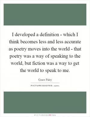I developed a definition - which I think becomes less and less accurate as poetry moves into the world - that poetry was a way of speaking to the world, but fiction was a way to get the world to speak to me Picture Quote #1