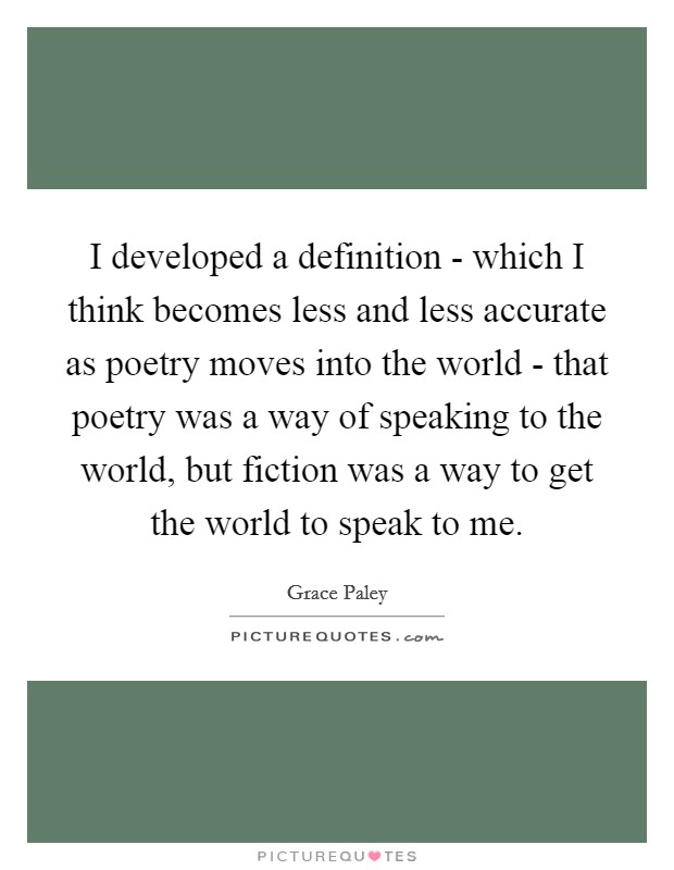 I developed a definition - which I think becomes less and less accurate as poetry moves into the world - that poetry was a way of speaking to the world, but fiction was a way to get the world to speak to me. Picture Quote #1