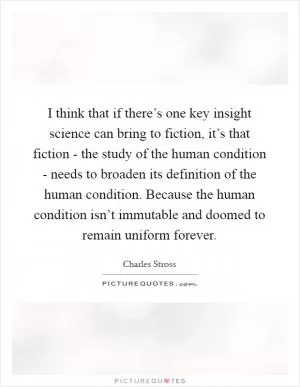 I think that if there’s one key insight science can bring to fiction, it’s that fiction - the study of the human condition - needs to broaden its definition of the human condition. Because the human condition isn’t immutable and doomed to remain uniform forever Picture Quote #1
