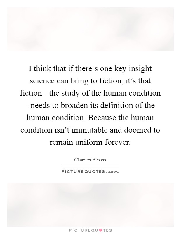 I think that if there's one key insight science can bring to fiction, it's that fiction - the study of the human condition - needs to broaden its definition of the human condition. Because the human condition isn't immutable and doomed to remain uniform forever. Picture Quote #1