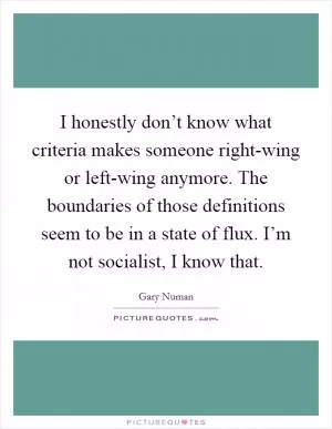 I honestly don’t know what criteria makes someone right-wing or left-wing anymore. The boundaries of those definitions seem to be in a state of flux. I’m not socialist, I know that Picture Quote #1