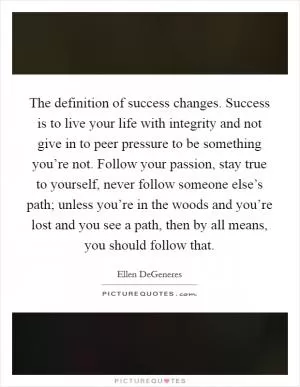 The definition of success changes. Success is to live your life with integrity and not give in to peer pressure to be something you’re not. Follow your passion, stay true to yourself, never follow someone else’s path; unless you’re in the woods and you’re lost and you see a path, then by all means, you should follow that Picture Quote #1