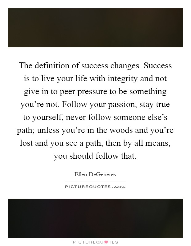 The definition of success changes. Success is to live your life with integrity and not give in to peer pressure to be something you're not. Follow your passion, stay true to yourself, never follow someone else's path; unless you're in the woods and you're lost and you see a path, then by all means, you should follow that. Picture Quote #1