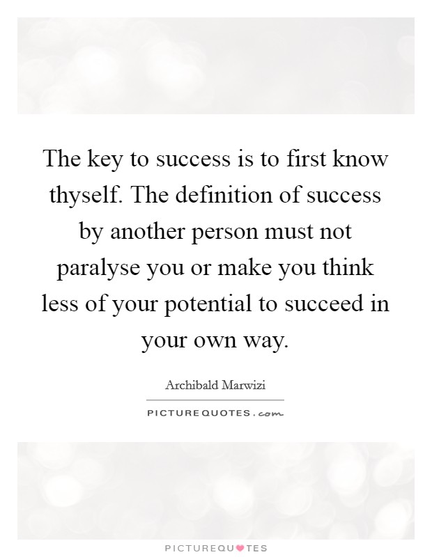 The key to success is to first know thyself. The definition of success by another person must not paralyse you or make you think less of your potential to succeed in your own way. Picture Quote #1
