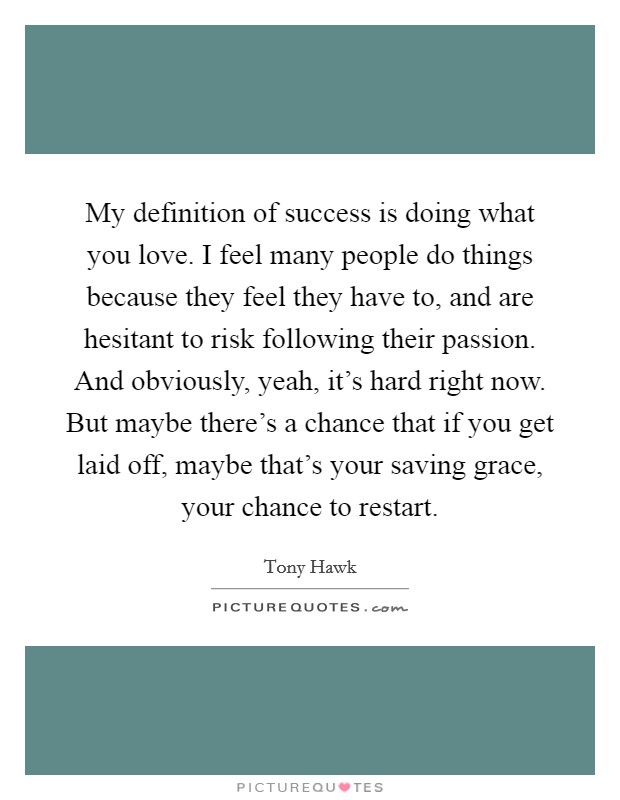My definition of success is doing what you love. I feel many people do things because they feel they have to, and are hesitant to risk following their passion. And obviously, yeah, it's hard right now. But maybe there's a chance that if you get laid off, maybe that's your saving grace, your chance to restart. Picture Quote #1