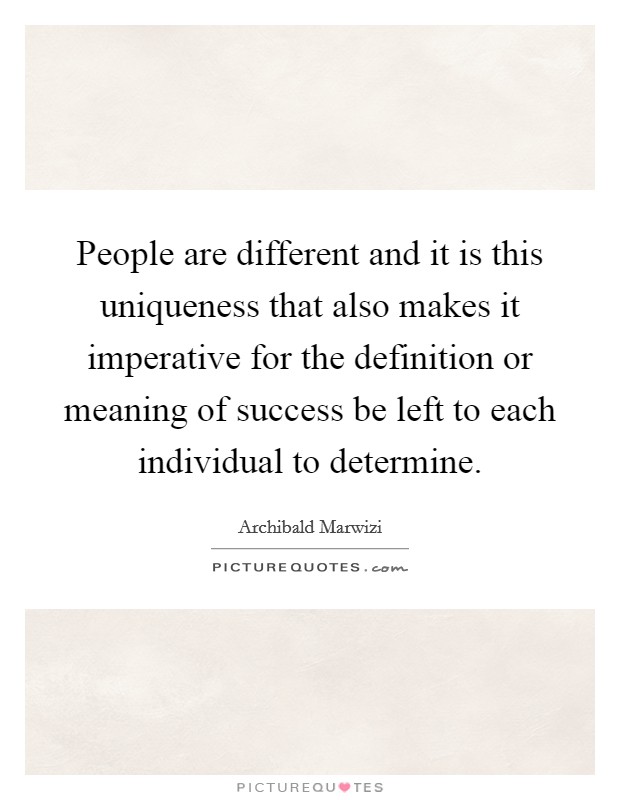 People are different and it is this uniqueness that also makes it imperative for the definition or meaning of success be left to each individual to determine. Picture Quote #1