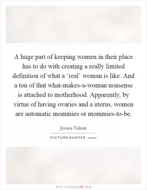 A huge part of keeping women in their place has to do with creating a really limited definition of what a ‘real’ woman is like. And a ton of that what-makes-a-woman nonsense is attached to motherhood. Apparently, by virtue of having ovaries and a uterus, women are automatic mommies or mommies-to-be Picture Quote #1