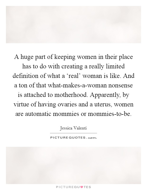 A huge part of keeping women in their place has to do with creating a really limited definition of what a ‘real' woman is like. And a ton of that what-makes-a-woman nonsense is attached to motherhood. Apparently, by virtue of having ovaries and a uterus, women are automatic mommies or mommies-to-be. Picture Quote #1