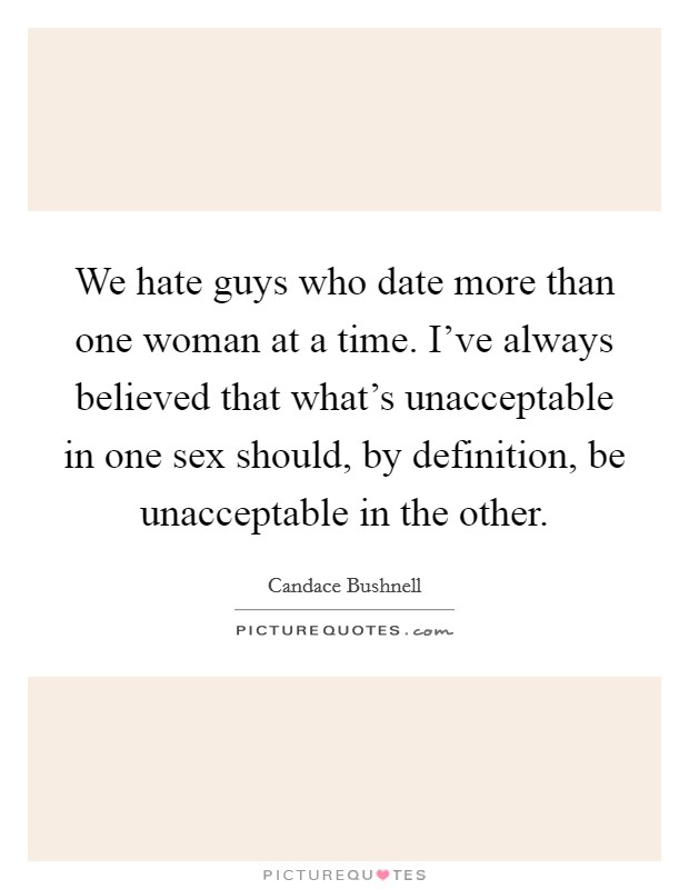 We hate guys who date more than one woman at a time. I've always believed that what's unacceptable in one sex should, by definition, be unacceptable in the other. Picture Quote #1