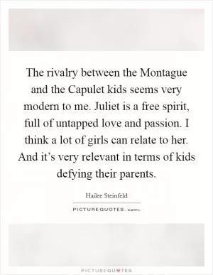 The rivalry between the Montague and the Capulet kids seems very modern to me. Juliet is a free spirit, full of untapped love and passion. I think a lot of girls can relate to her. And it’s very relevant in terms of kids defying their parents Picture Quote #1