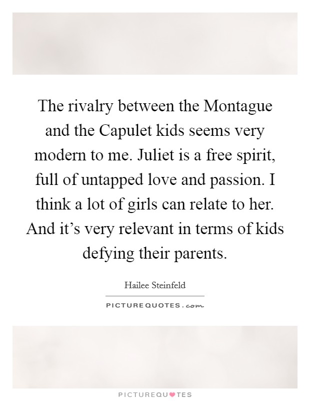 The rivalry between the Montague and the Capulet kids seems very modern to me. Juliet is a free spirit, full of untapped love and passion. I think a lot of girls can relate to her. And it's very relevant in terms of kids defying their parents. Picture Quote #1