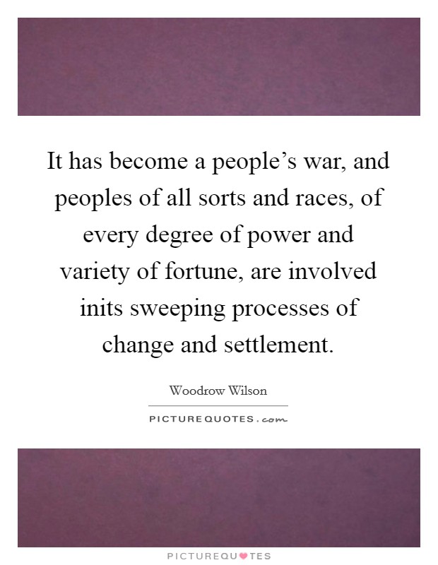 It has become a people's war, and peoples of all sorts and races, of every degree of power and variety of fortune, are involved inits sweeping processes of change and settlement. Picture Quote #1