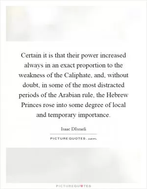 Certain it is that their power increased always in an exact proportion to the weakness of the Caliphate, and, without doubt, in some of the most distracted periods of the Arabian rule, the Hebrew Princes rose into some degree of local and temporary importance Picture Quote #1