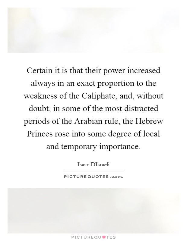 Certain it is that their power increased always in an exact proportion to the weakness of the Caliphate, and, without doubt, in some of the most distracted periods of the Arabian rule, the Hebrew Princes rose into some degree of local and temporary importance. Picture Quote #1