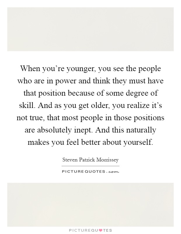 When you're younger, you see the people who are in power and think they must have that position because of some degree of skill. And as you get older, you realize it's not true, that most people in those positions are absolutely inept. And this naturally makes you feel better about yourself. Picture Quote #1