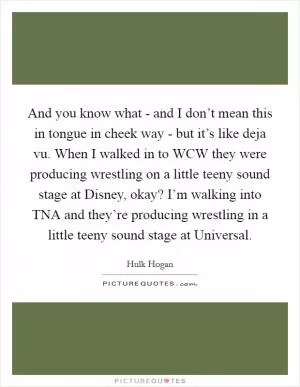 And you know what - and I don’t mean this in tongue in cheek way - but it’s like deja vu. When I walked in to WCW they were producing wrestling on a little teeny sound stage at Disney, okay? I’m walking into TNA and they’re producing wrestling in a little teeny sound stage at Universal Picture Quote #1