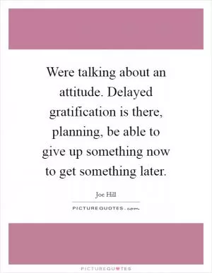 Were talking about an attitude. Delayed gratification is there, planning, be able to give up something now to get something later Picture Quote #1