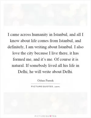 I came across humanity in Istanbul, and all I know about life comes from Istanbul, and definitely, I am writing about Istanbul. I also love the city because I live there, it has formed me, and it’s me. Of course it is natural. If somebody lived all his life in Delhi, he will write about Delhi Picture Quote #1