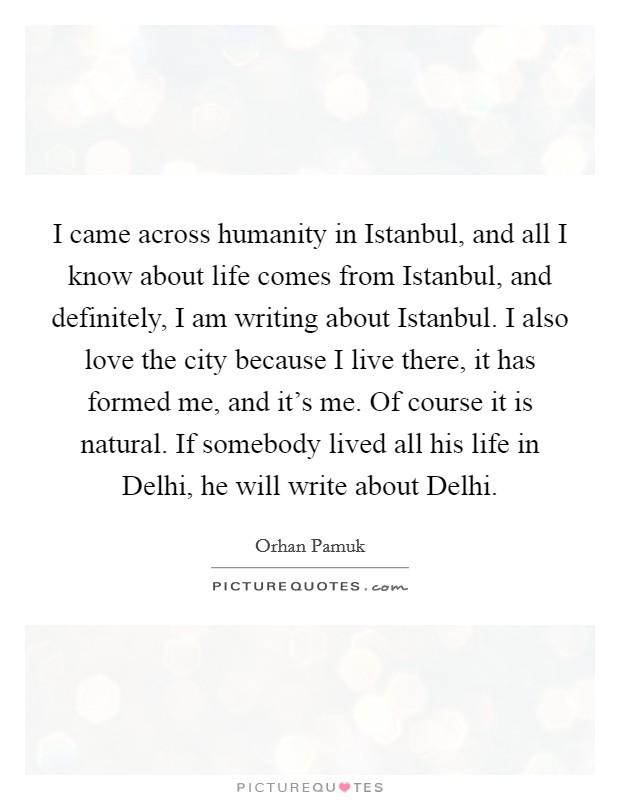 I came across humanity in Istanbul, and all I know about life comes from Istanbul, and definitely, I am writing about Istanbul. I also love the city because I live there, it has formed me, and it's me. Of course it is natural. If somebody lived all his life in Delhi, he will write about Delhi. Picture Quote #1