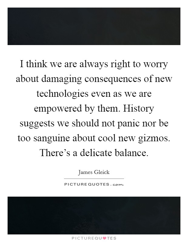 I think we are always right to worry about damaging consequences of new technologies even as we are empowered by them. History suggests we should not panic nor be too sanguine about cool new gizmos. There's a delicate balance. Picture Quote #1