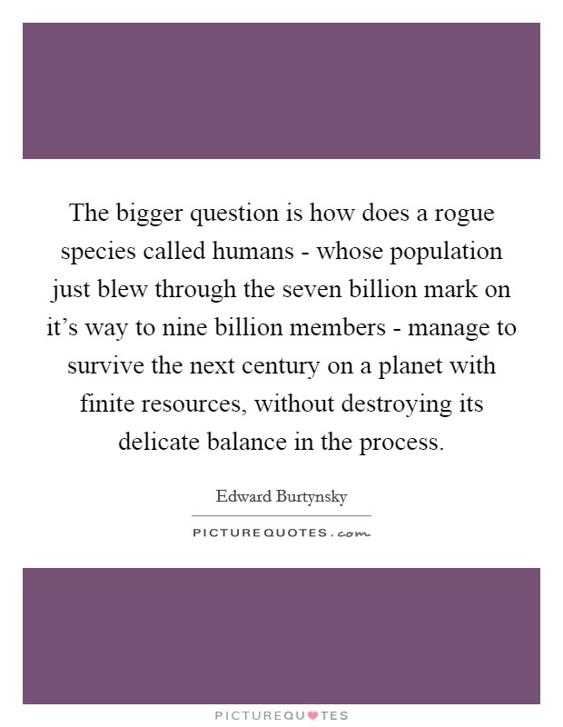 The bigger question is how does a rogue species called humans - whose population just blew through the seven billion mark on it's way to nine billion members - manage to survive the next century on a planet with finite resources, without destroying its delicate balance in the process. Picture Quote #1
