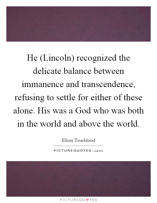 He (Lincoln) recognized the delicate balance between immanence and transcendence, refusing to settle for either of these alone. His was a God who was both in the world and above the world. Picture Quote #1