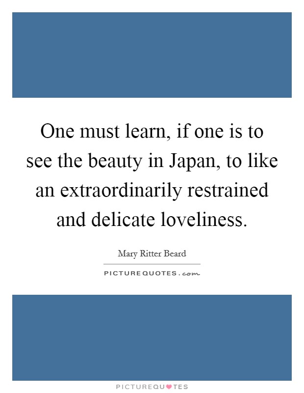 One must learn, if one is to see the beauty in Japan, to like an extraordinarily restrained and delicate loveliness. Picture Quote #1