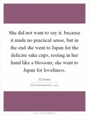 She did not want to say it, because it made no practical sense, but in the end she went to Japan for the delicate sake cups, resting in her hand like a blossom; she went to Japan for loveliness Picture Quote #1