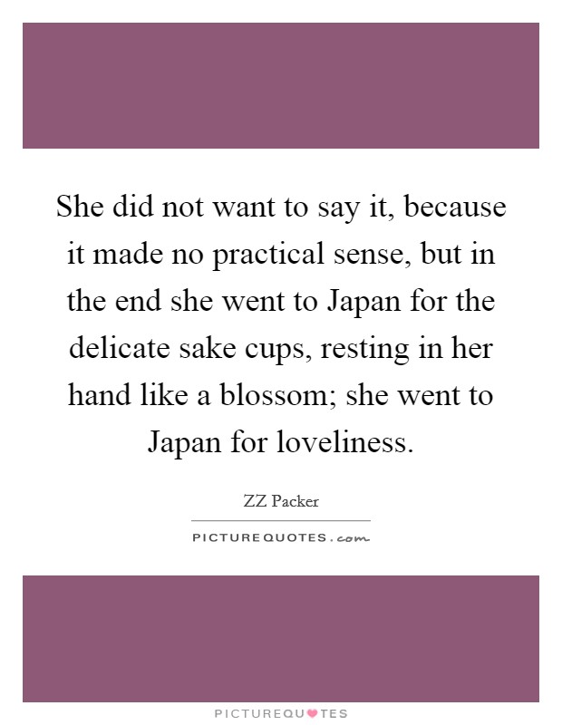 She did not want to say it, because it made no practical sense, but in the end she went to Japan for the delicate sake cups, resting in her hand like a blossom; she went to Japan for loveliness. Picture Quote #1