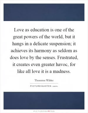 Love as education is one of the great powers of the world, but it hangs in a delicate suspension; it achieves its harmony as seldom as does love by the senses. Frustrated, it creates even greater havoc, for like all love it is a madness Picture Quote #1