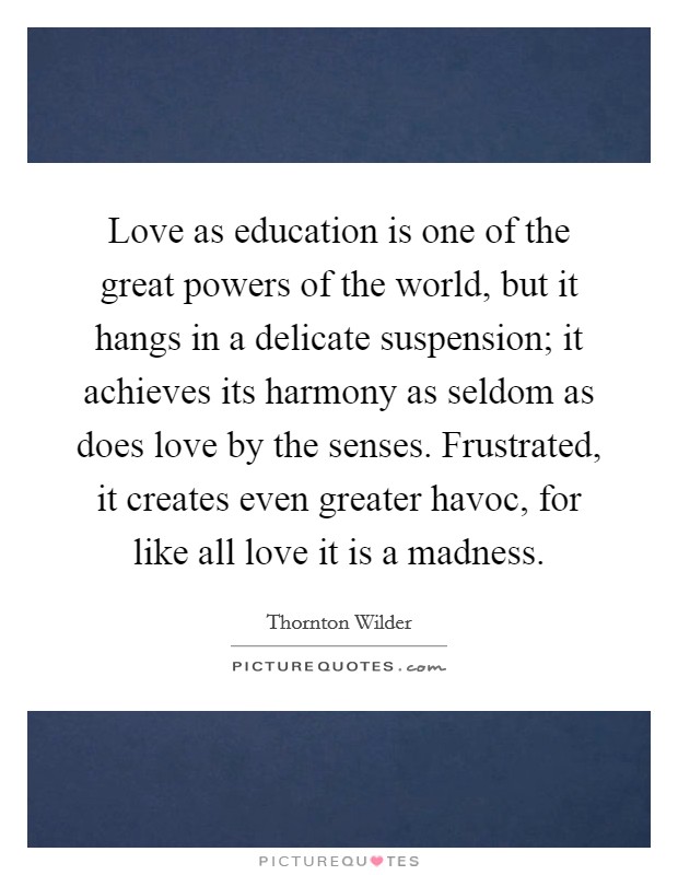 Love as education is one of the great powers of the world, but it hangs in a delicate suspension; it achieves its harmony as seldom as does love by the senses. Frustrated, it creates even greater havoc, for like all love it is a madness. Picture Quote #1
