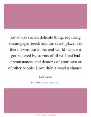 Love was such a delicate thing, requiring tissue-paper touch and the safest place, yet there it was out in the real world, where it got battered by storms of ill will and bad circumstances and demons of your own or of other people. Love didn’t stand a chance Picture Quote #1
