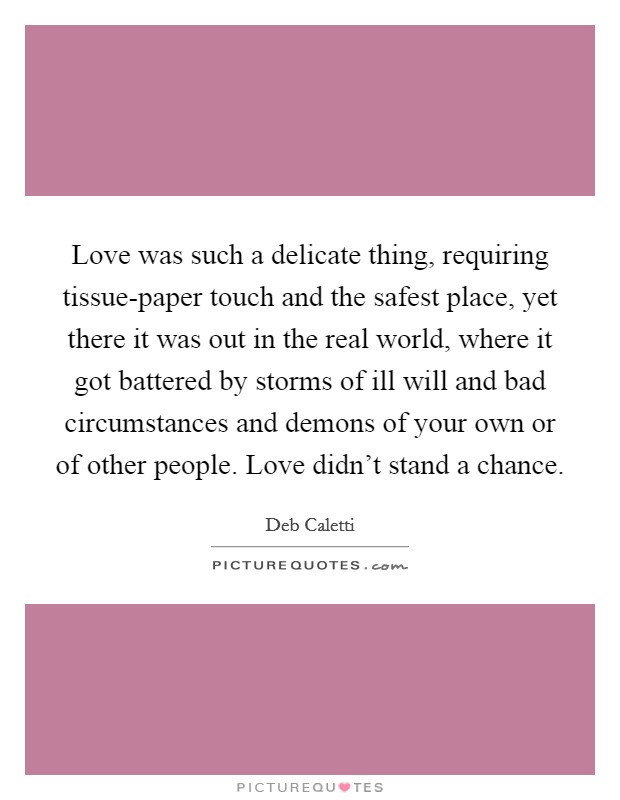 Love was such a delicate thing, requiring tissue-paper touch and the safest place, yet there it was out in the real world, where it got battered by storms of ill will and bad circumstances and demons of your own or of other people. Love didn't stand a chance. Picture Quote #1