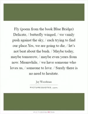 Fly (poem from the book Blue Bridge) Delicate, / butterfly winged, / we vainly push against the sky, / each trying to find our place.Yes, we are going to die, / let’s not beat about the bush. / Maybe today, maybe tomorrow, / maybe even years from now. Meanwhile, / we have someone who loves us, / someone to love. / Surely there is no need to hesitate Picture Quote #1