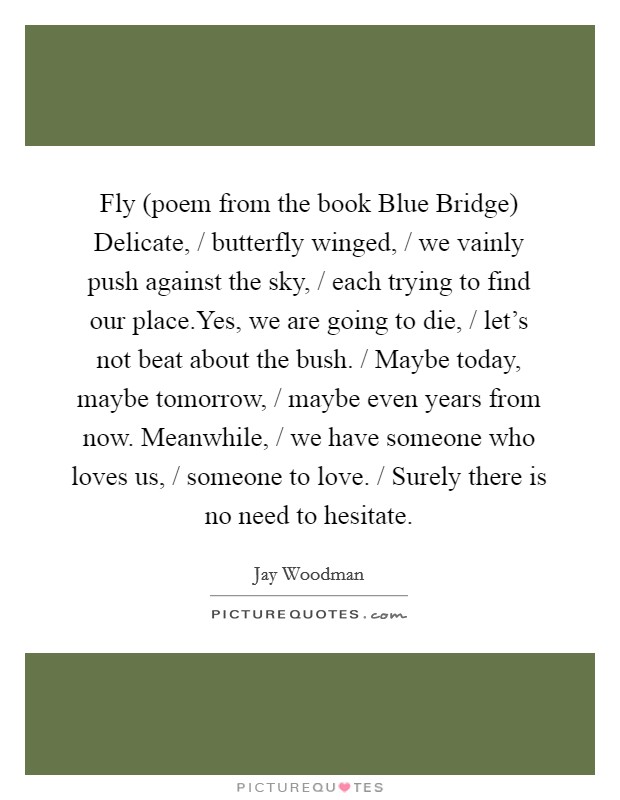 Fly (poem from the book Blue Bridge) Delicate, / butterfly winged, / we vainly push against the sky, / each trying to find our place.Yes, we are going to die, / let's not beat about the bush. / Maybe today, maybe tomorrow, / maybe even years from now. Meanwhile, / we have someone who loves us, / someone to love. / Surely there is no need to hesitate. Picture Quote #1