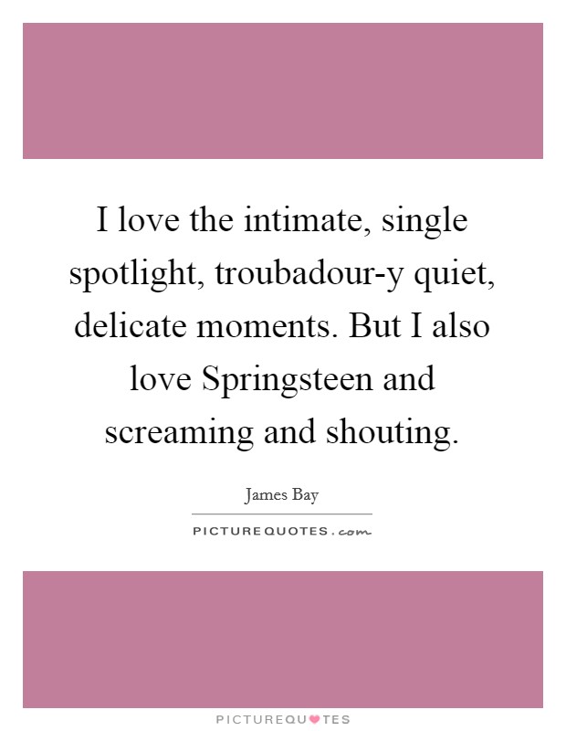 I love the intimate, single spotlight, troubadour-y quiet, delicate moments. But I also love Springsteen and screaming and shouting. Picture Quote #1