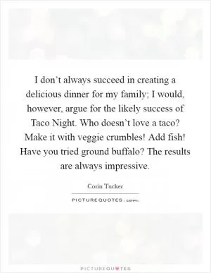 I don’t always succeed in creating a delicious dinner for my family; I would, however, argue for the likely success of Taco Night. Who doesn’t love a taco? Make it with veggie crumbles! Add fish! Have you tried ground buffalo? The results are always impressive Picture Quote #1